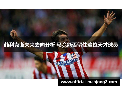 菲利克斯未来去向分析 马竞能否留住这位天才球员 菲利克斯未来去向分析 马竞能否留住这位天才球员