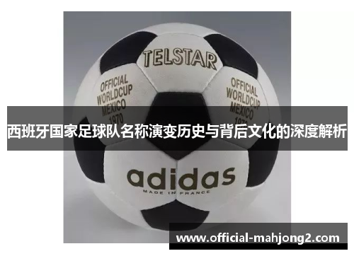 西班牙国家足球队名称演变历史与背后文化的深度解析 西班牙国家足球队名称演变历史与背后文化的深度解析