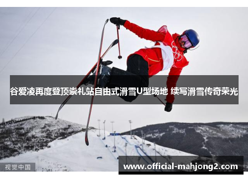 谷爱凌再度登顶崇礼站自由式滑雪U型场地 续写滑雪传奇荣光 谷爱凌再度登顶崇礼站自由式滑雪U型场地 续写滑雪传奇荣光