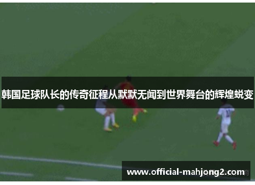 韩国足球队长的传奇征程从默默无闻到世界舞台的辉煌蜕变