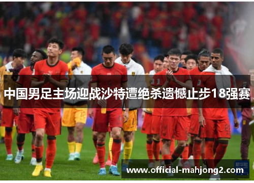 中国男足主场迎战沙特遭绝杀遗憾止步18强赛 中国男足主场迎战沙特遭绝杀遗憾止步18强赛